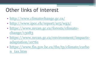 Other links of interest
• http://www.climatechange.gc.ca/
• http://www.ipcc.ch/report/ar5/wg3/
• http://www.nrcan.gc.ca/forests/climate-
change/13083
• http://www.nrcan.gc.ca/environment/impacts-
adaptation/10761
• http://www.fin.gov.bc.ca/tbs/tp/climate/carbon
_tax.htm
 
