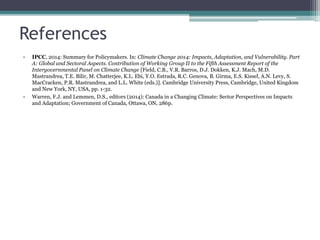 References
• IPCC, 2014: Summary for Policymakers. In: Climate Change 2014: Impacts, Adaptation, and Vulnerability. Part
A: Global and Sectoral Aspects. Contribution of Working Group II to the Fifth Assessment Report of the
Intergovernmental Panel on Climate Change [Field, C.B., V.R. Barros, D.J. Dokken, K.J. Mach, M.D.
Mastrandrea, T.E. Bilir, M. Chatterjee, K.L. Ebi, Y.O. Estrada, R.C. Genova, B. Girma, E.S. Kissel, A.N. Levy, S.
MacCracken, P.R. Mastrandrea, and L.L. White (eds.)]. Cambridge University Press, Cambridge, United Kingdom
and New York, NY, USA, pp. 1-32.
• Warren, F.J. and Lemmen, D.S., editors (2014): Canada in a Changing Climate: Sector Perspectives on Impacts
and Adaptation; Government of Canada, Ottawa, ON, 286p.
 
