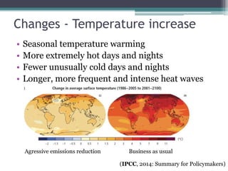 Changes - Temperature increase
• Seasonal temperature warming
• More extremely hot days and nights
• Fewer unusually cold days and nights
• Longer, more frequent and intense heat waves
Aggressive emissions reduction Business as usual
(IPCC, 2014: Summary for Policymakers)
 
