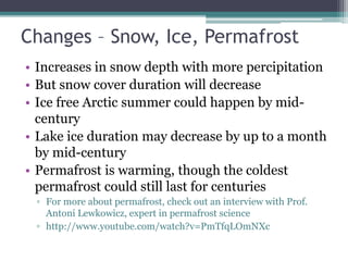 Changes – Snow, Ice, Permafrost
• Increases in snow depth with more percipitation
• But snow cover duration will decrease
• Ice free Arctic summer could happen by mid-
century
• Lake ice duration may decrease by up to a month
by mid-century
• Permafrost is warming, though the coldest
permafrost could still last for centuries
▫ For more about permafrost, check out an interview with Prof.
Antoni Lewkowicz, expert in permafrost science
▫ http://www.youtube.com/watch?v=PmTfqLOmNXc
 