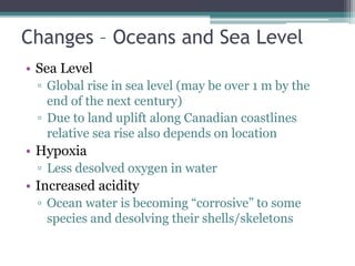 Changes – Oceans and Sea Level
• Sea Level
▫ Global rise in sea level (may be over 1 m by the
end of the next century)
▫ Due to land uplift along Canadian coastlines
relative sea rise also depends on location
• Hypoxia
▫ Less desolved oxygen in water
• Increased acidity
▫ Ocean water is becoming “corrosive” to some
species and desolving their shells/skeletons
 