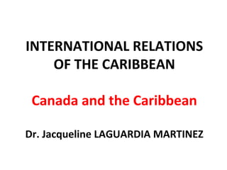 INTERNATIONAL RELATIONS
OF THE CARIBBEAN
Canada and the Caribbean
Dr. Jacqueline LAGUARDIA MARTINEZ
 