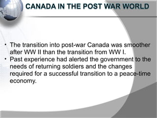 • The transition into post-war Canada was smoother
after WW II than the transition from WW I.
• Past experience had alerted the government to the
needs of returning soldiers and the changes
required for a successful transition to a peace-time
economy.
 