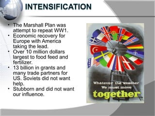 • The Marshall Plan was
attempt to repeat WW1.
• Economic recovery for
Europe with America
taking the lead.
• Over 10 million dollars
largest to food feed and
fertilizer.
• 13 billion in grants and
many trade partners for
US. Soviets did not want
help.
• Stubborn and did not want
our influence.
 