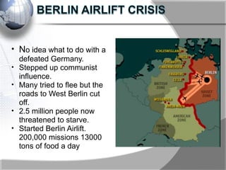 • No idea what to do with a
defeated Germany.
• Stepped up communist
influence.
• Many tried to flee but the
roads to West Berlin cut
off.
• 2.5 million people now
threatened to starve.
• Started Berlin Airlift.
200,000 missions 13000
tons of food a day
 