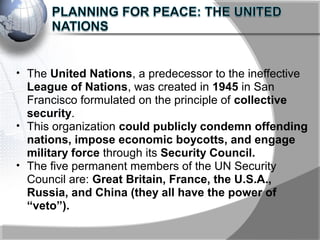 • The United Nations, a predecessor to the ineffective
League of Nations, was created in 1945 in San
Francisco formulated on the principle of collective
security.
• This organization could publicly condemn offending
nations, impose economic boycotts, and engage
military force through its Security Council.
• The five permanent members of the UN Security
Council are: Great Britain, France, the U.S.A.,
Russia, and China (they all have the power of
“veto”).
 