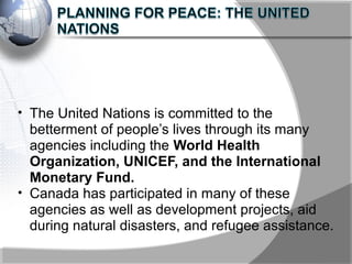 • The United Nations is committed to the
betterment of people’s lives through its many
agencies including the World Health
Organization, UNICEF, and the International
Monetary Fund.
• Canada has participated in many of these
agencies as well as development projects, aid
during natural disasters, and refugee assistance.
 