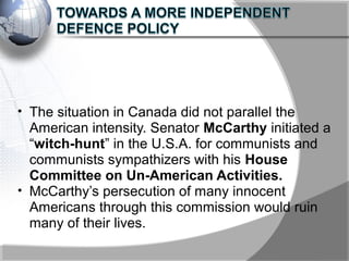 • The situation in Canada did not parallel the
American intensity. Senator McCarthy initiated a
“witch-hunt” in the U.S.A. for communists and
communists sympathizers with his House
Committee on Un-American Activities.
• McCarthy’s persecution of many innocent
Americans through this commission would ruin
many of their lives.
 