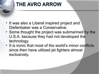 • It was also a Liberal inspired project and
Diefenbaker was a Conservative.
• Some thought the project was submarined by the
U.S.A. because they had not developed the
technology.
• It is ironic that most of the world’s minor conflicts
since then have utilized jet fighters almost
exclusively.
 