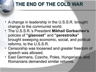 • A change in leadership in the U.S.S.R. brought
change to the communist world.
• The U.S.S.R.’s President Mikhail Gorbachev’s
policies of “glasnost” and “perestroika”
brought sweeping economic, social, and political
reforms, to the U.S.S.R.
• Censorship was loosened and greater freedom of
speech was allowed.
• East Germans, Czechs, Poles, Hungarians, and
Romanians demanded similar reforms.
 