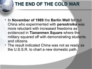 • In November of 1989 the Berlin Wall fell but
China who experimented with perestroika was
more reluctant with increased freedoms as
evidenced in Tiananmen Square where the
military squared off with demonstrating students
and citizens.
• The result indicated China was not as ready as
the U.S.S.R. to chart a new domestic path.
 