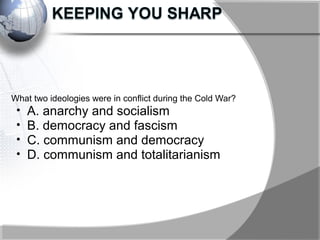 What two ideologies were in conflict during the Cold War?
• A. anarchy and socialism
• B. democracy and fascism
• C. communism and democracy
• D. communism and totalitarianism
 