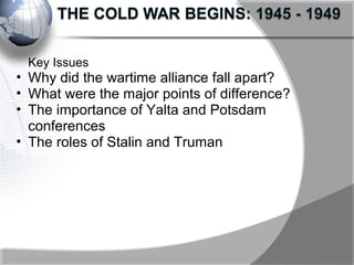 Key Issues
• Why did the wartime alliance fall apart?
• What were the major points of difference?
• The importance of Yalta and Potsdam
conferences
• The roles of Stalin and Truman
 