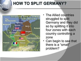 • The Allied countries
struggled to split
Germany and they did
so by splitting it into
four zones with each
country controlling a
zone
• Can begin to see that
there is a “small”
problem?
 