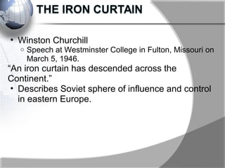 • Winston Churchill
o Speech at Westminster College in Fulton, Missouri on
March 5, 1946.
“An iron curtain has descended across the
Continent.”
• Describes Soviet sphere of influence and control
in eastern Europe.
 