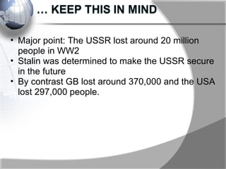 • Major point: The USSR lost around 20 million
people in WW2
• Stalin was determined to make the USSR secure
in the future
• By contrast GB lost around 370,000 and the USA
lost 297,000 people.
 