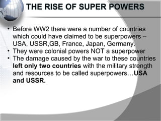 • Before WW2 there were a number of countries
which could have claimed to be superpowers –
USA, USSR,GB, France, Japan, Germany.
• They were colonial powers NOT a superpower
• The damage caused by the war to these countries
left only two countries with the military strength
and resources to be called superpowers…USA
and USSR.
 