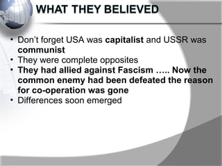 • Don’t forget USA was capitalist and USSR was
communist
• They were complete opposites
• They had allied against Fascism ….. Now the
common enemy had been defeated the reason
for co-operation was gone
• Differences soon emerged
 