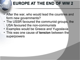 • After the war, who would lead the countries and
form new governments?
• The USSR favoured the communist groups, the
USA favoured the non-communists
• Examples would be Greece and Yugoslavia
• This was one cause of tension between the
superpowers
 