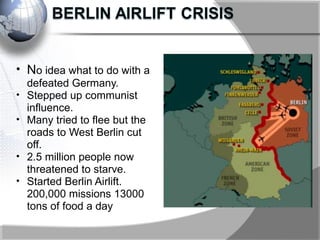 • No idea what to do with a
defeated Germany.
• Stepped up communist
influence.
• Many tried to flee but the
roads to West Berlin cut
off.
• 2.5 million people now
threatened to starve.
• Started Berlin Airlift.
200,000 missions 13000
tons of food a day
 