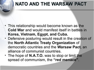 • This relationship would become known as the
Cold War and would manifest itself in battles in
Korea, Vietnam, Egypt, and Cuba.
• Defensive posturing would result in the creation of
the North Atlantic Treaty Organization of
democratic countries and the Warsaw Pact, an
alliance of communist countries.
• The hope of N.A.T.O. was to stop or limit the
spread of communism, the “red menace”.
 