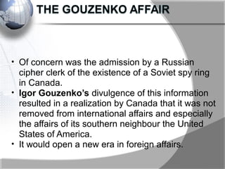 • Of concern was the admission by a Russian
cipher clerk of the existence of a Soviet spy ring
in Canada.
• Igor Gouzenko’s divulgence of this information
resulted in a realization by Canada that it was not
removed from international affairs and especially
the affairs of its southern neighbour the United
States of America.
• It would open a new era in foreign affairs.
 