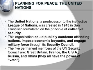 • The United Nations, a predecessor to the ineffective
League of Nations, was created in 1945 in San
Francisco formulated on the principle of collective
security.
• This organization could publicly condemn offending
nations, impose economic boycotts, and engage
military force through its Security Council.
• The five permanent members of the UN Security
Council are: Great Britain, France, the U.S.A.,
Russia, and China (they all have the power of
“veto”).
 