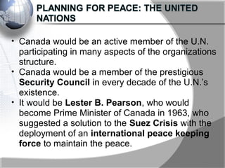 • Canada would be an active member of the U.N.
participating in many aspects of the organizations
structure.
• Canada would be a member of the prestigious
Security Council in every decade of the U.N.’s
existence.
• It would be Lester B. Pearson, who would
become Prime Minister of Canada in 1963, who
suggested a solution to the Suez Crisis with the
deployment of an international peace keeping
force to maintain the peace.
 