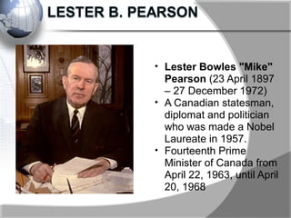 • Lester Bowles "Mike"
Pearson (23 April 1897
– 27 December 1972)
• A Canadian statesman,
diplomat and politician
who was made a Nobel
Laureate in 1957.
• Fourteenth Prime
Minister of Canada from
April 22, 1963, until April
20, 1968
 