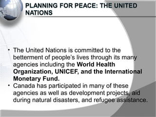 • The United Nations is committed to the
betterment of people’s lives through its many
agencies including the World Health
Organization, UNICEF, and the International
Monetary Fund.
• Canada has participated in many of these
agencies as well as development projects, aid
during natural disasters, and refugee assistance.
 