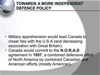 • Military apprehension would lead Canada to
closer ties with the U.S.A (and decreasing
association with Great Britain).
• Canada would commit to the N.O.R.A.D
agreement in 1957, a combined defensive effort
of North America by combined Canadian and
American efforts (mostly American).
 