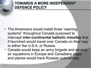 • The Americans would install three “warning
systems” throughout Canada purposed to
intercept inter-continental ballistic missiles that
if launched would travel over Canada on their way
to either the U.S.A. or Russia.
• Canada would keep an army brigade and several
air squadrons in Europe and Canadians ships
and planes would track Russian submarines.
 