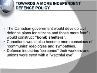 • The Canadian government would develop civil
defence plans for citizens and those more fearful,
would construct “bomb shelters”.
• Canadians would also become more conscious of
“communist” ideologies and sympathies.
• Defence industries “screened” their workers and
unions were eyed with a “watchful eye”.
 