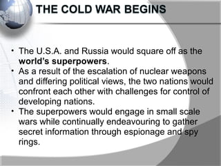 • The U.S.A. and Russia would square off as the
world’s superpowers.
• As a result of the escalation of nuclear weapons
and differing political views, the two nations would
confront each other with challenges for control of
developing nations.
• The superpowers would engage in small scale
wars while continually endeavouring to gather
secret information through espionage and spy
rings.
 