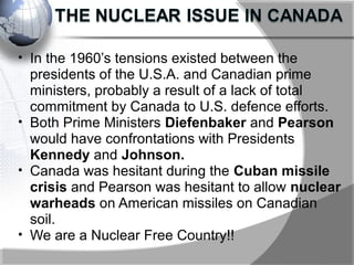 • In the 1960’s tensions existed between the
presidents of the U.S.A. and Canadian prime
ministers, probably a result of a lack of total
commitment by Canada to U.S. defence efforts.
• Both Prime Ministers Diefenbaker and Pearson
would have confrontations with Presidents
Kennedy and Johnson.
• Canada was hesitant during the Cuban missile
crisis and Pearson was hesitant to allow nuclear
warheads on American missiles on Canadian
soil.
• We are a Nuclear Free Country!!
 