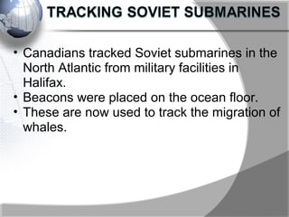 • Canadians tracked Soviet submarines in the
North Atlantic from military facilities in
Halifax.
• Beacons were placed on the ocean floor.
• These are now used to track the migration of
whales.
 