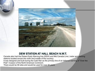 Canada also had the Distant Early Warning line (DEW) and Mid Canada Line ( radar and tracking
stations located across the north and middle of the country).
It was designed and built during the Cold War as the primary line of air defence warning of "Over the
Pole" invasion of the North American Continent.
There would be 58 sites and would be used for over 30 years
 