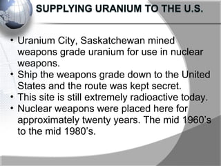 • Uranium City, Saskatchewan mined
weapons grade uranium for use in nuclear
weapons.
• Ship the weapons grade down to the United
States and the route was kept secret.
• This site is still extremely radioactive today.
• Nuclear weapons were placed here for
approximately twenty years. The mid 1960’s
to the mid 1980’s.
 