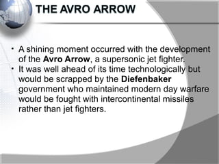 • A shining moment occurred with the development
of the Avro Arrow, a supersonic jet fighter.
• It was well ahead of its time technologically but
would be scrapped by the Diefenbaker
government who maintained modern day warfare
would be fought with intercontinental missiles
rather than jet fighters.
 
