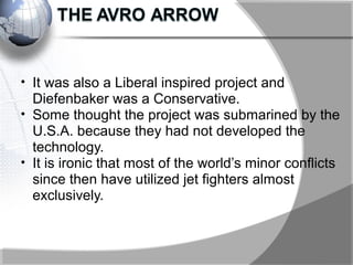 • It was also a Liberal inspired project and
Diefenbaker was a Conservative.
• Some thought the project was submarined by the
U.S.A. because they had not developed the
technology.
• It is ironic that most of the world’s minor conflicts
since then have utilized jet fighters almost
exclusively.
 