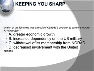 Which of the following was a result of Canada’s decision to cancel the Avro
Arrow project?
• A. greater economic growth
• B. increased dependency on the US military
• C. withdrawal of its membership from NORAD
• D. decreased involvement with the United
Nations
 