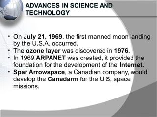 • On July 21, 1969, the first manned moon landing
by the U.S.A. occurred.
• The ozone layer was discovered in 1976.
• In 1969 ARPANET was created, it provided the
foundation for the development of the Internet.
• Spar Arrowspace, a Canadian company, would
develop the Canadarm for the U.S, space
missions.
 