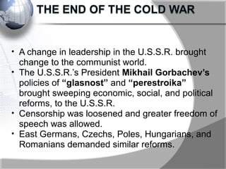 • A change in leadership in the U.S.S.R. brought
change to the communist world.
• The U.S.S.R.’s President Mikhail Gorbachev’s
policies of “glasnost” and “perestroika”
brought sweeping economic, social, and political
reforms, to the U.S.S.R.
• Censorship was loosened and greater freedom of
speech was allowed.
• East Germans, Czechs, Poles, Hungarians, and
Romanians demanded similar reforms.
 