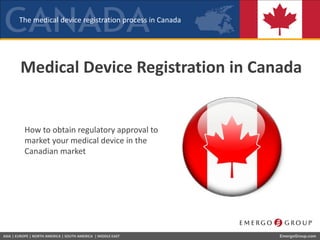 The medical device registration process in Canada
ASIA | EUROPE | NORTH AMERICA | SOUTH AMERICA | MIDDLE EAST EmergoGroup.com
Medical Device Registration in Canada
How to obtain regulatory approval to
market your medical device in the
Canadian market
 