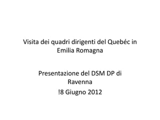 Visita dei quadri dirigenti del Quebéc in
Emilia Romagna
Presentazione del DSM DP di
Ravenna
!8 Giugno 2012
 