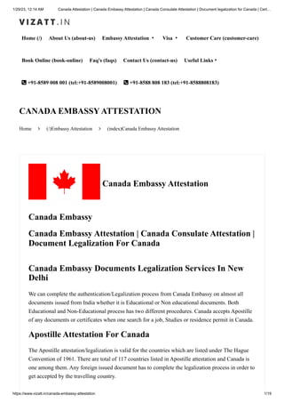 1/29/23, 12:14 AM Canada Attestation | Canada Embassy Attestation | Canada Consulate Attestation | Document legalization for Canada | Cert…
https://www.vizatt.in/canada-embassy-attestation 1/19
Home (/) About Us (about-us) Embassy Attestation ▾ Visa ▾ Customer Care (customer-care)
Book Online (book-online) Faq's (faqs) Contact Us (contact-us) Useful Links▾
 +91-8589 008 001 (tel:+91-8589008001)  +91-8588 808 183 (tel:+91-8588808183)
Home  (/)Embassy Attestation  (index)Canada Embassy Attestation
CANADA EMBASSY ATTESTATION
Canada Embassy Attestation
Canada Embassy
Canada Embassy Attestation | Canada Consulate Attestation |
Document Legalization For Canada
Canada Embassy Documents Legalization Services In New
Delhi
We can complete the authentication/Legalization process from Canada Embassy on almost all
documents issued from India whether it is Educational or Non educational documents. Both
Educational and Non-Educational process has two different procedures. Canada accepts Apostille
of any documents or certificates when one search for a job, Studies or residence permit in Canada.
Apostille Attestation For Canada
The Apostille attestation/legalization is valid for the countries which are listed under The Hague
Convention of 1961. There are total of 117 countries listed in Apostille attestation and Canada is
one among them. Any foreign issued document has to complete the legalization process in order to
get accepted by the travelling country.
 