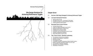 Stormwater Planning Guidebook




      Site Design Solutions for             Chapter Seven
Achieving Performance Targets               7.1   Overview of Site Design Strategies for Achieving Performance Targets

                                            7.2   Low Impact Development Practices
                                                  q   Reducing Impervious Area
                                                  q   Stormwater Source Control – A Key Element of Site Design
                                                  q   Consistency with Other Low Impact Development Objectives
                                                  q   Preserving Significant Natural Features

                                            7.3   Stormwater Source Control Practices
                                                  q   The Role of Source Control
                                                  q   Guidance for Selecting Appropriate Source Controls
                                                  q   Modeling the Effectiveness of Source Controls
                                                  q   Integrating Source Controls into ISMPs
                                                  q   Evaluating the Cost of Source Controls
                                                  q   Ensuring the Long-Term Performance of Source Controls
                                                  q   Operation and Maintenance Implications
                                                  q   Water Quality Benefits of Source Control

                                            7.4   Type 1 Source Control - Absorbent Landscaping
                                                  q   The Importance of Surface Soil and Vegetation
                                                  q   Absorbent Soil and Vegetation Characteristics
                                                  q   Absorbent Soil Depth
                                                  q   The Importance of Forests
                                                  q   The Benefits of Absorbent Landscaping for Different Rainfall Conditions
                                                  q   Benefits of Absorbent Landscaping for Different Land Use Types
                                                  q   Cost Implications of Absorbent Landscaping
                                                  q   Maintenance Tips for Absorbent Landscaping
                                                  q   Rehabilitation of Disturbed Soil
 
