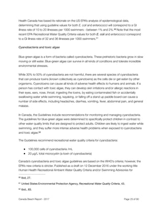 Health Canada has based its rationale on the US EPA’s analysis of epidemiological data,
determining that using guideline values for both E. coli and enterococci will correspond to a GI
illness rate of 10 to 20 illnesses per 1000 swimmers - between 1% and 2%. Note that the most60
recent EPA Recreational Water Quality Criteria values for both E. coli and enterococci correspond
to a GI illness rate of 32 and 36 illnesses per 1000 swimmers.61
Cyanobacteria and toxic algae
Blue-green algae is a form of bacteria called cyanobacteria. These prehistoric bacteria grow in slow
moving or still water. Blue-green algae can survive in all kinds of conditions and tolerate incredible
environmental stresses.
While 30% to 50% of cyanobacteria are not harmful, there are several species of cyanobacteria
that can produce toxins (known collectively as cyanotoxins) as the cells die or get eaten by other
organisms. Cyanotoxins can cause all kinds of adverse health effects to humans and animals. If a
person has contact with toxic algae, they can develop skin irritations and/or allergic reactions in
their eyes, ears, nose, throat; ingesting the toxins, by eating contaminated ﬁsh or accidentally
swallowing water while swimming, kayaking, or falling off a stand up paddle board can cause a
number of side effects, including headaches, diarrhea, vomiting, fever, abdominal pain, and general
malaise.
In Canada, the Guidelines include recommendations for monitoring and managing cyanobacteria.
The guidelines for blue-green algae were determined to speciﬁcally protect children in contrast to
other water quality limits that are designed to protect adults. Children are likely to ingest water while
swimming, and they suffer more intense adverse health problems when exposed to cyanobacteria
and toxic algae.62
The Guidelines recommend recreational water quality criteria for cyanobacteria:
● 100,000 cells of cyanobacteria /mL
● 20 µg/L total microcystin (a toxin of cyanobacteria)
Canada’s cyanobacteria and toxic algae guidelines are based on the WHO’s criteria; however, the
EPA’s new criteria is stricter. Published as a draft on 12 December 2016 under the working title
Human Health Recreational Ambient Water Quality Criteria and/or Swimming Advisories for
Ibid, 27.60
United States Environmental Protection Agency, Recreational Water Quality Criteria, 43.61
Ibid., 83.62
Canada Beach Report - 2017	 	 	 	 	 	 	 	 Page " of "25 91
 