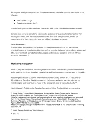 Microcystins and Cylindrospermopsin, the recommended criteria for cyanobacterial toxins in the63
USA are:
● Microcystins: 4 µg/L
● Cylindrospermopsin: 8 µg/L
The new EPA cyanobacteria criteria will be ﬁnalized once public comments have been reviewed.
Canada does not have recreational water quality guidelines for cyanobacterial toxins other than
microcystin. In fact, with the exception of the EPA’s 2016 draft for cyanotoxins, criteria for
cyanotoxins other than microcystin have not yet been developed anywhere.
Other Parameters
The Guidelines also provide considerations for other parameters such as pH, temperature,
chemical hazards, and aesthetics objectives such as turbidity, clarity and colour, oil and grease, and
litter. However, Health Canada has not developed guidelines and objectives for most of these
additional parameters.64
Monitoring Frequency
Water quality, like the weather, can change quickly and often. The frequency at which recreational
water quality is monitored, therefore, impacts how well health risks are communicated to the public.
According to Canada’s Guidelines for Recreational Water Quality, section 3.1.1, Frequency of
Microbiological Sampling, “Decisions regarding the frequency of water samples collected for
microbiological analysis should be made by the appropriate local or regional authority.”65
Health Canada’s Guidelines for Canadian Recreational Water Quality ofﬁcially recommends a
United States. “Human Health Recreational Ambient Water Quality Criteria and/or Swimming63
Advisories for Microcystins and Cylindrospermopsin,” Environmental Protection Agency,
https://www.epa.gov/wqc/microbial-pathogenrecreational-water-quality-criteria#swimming (accessed
April 2017).; United States. “Human Health Recreational Ambient Water Quality Criteria and/or
Swimming Advisories for Microcystins and Cylindrospermopsin - Drafrt,” Environmental Protection
Agency, 822-P-16-002 December 2016,
https://www.epa.gov/sites/production/ﬁles/2016-12/documents/draft-hh-rec-ambient-water-swimming-
document.pdf
Health Canada, Guidelines, Third Edition,,4.64
Ibid., 16.65
Canada Beach Report - 2017	 	 	 	 	 	 	 	 Page " of "26 91
 