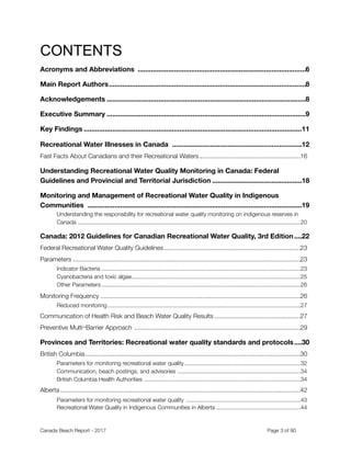 CONTENTS
Acronyms and Abbreviations 6........................................................................................
Main Report Authors 8.......................................................................................................
Acknowledgements 8........................................................................................................
Executive Summary 9........................................................................................................
Key Findings 11..................................................................................................................
Recreational Water Illnesses in Canada 12....................................................................
Fast Facts About Canadians and their Recreational Waters	 16..........................................................
Understanding Recreational Water Quality Monitoring in Canada: Federal
Guidelines and Provincial and Territorial Jurisdiction 18...............................................
Monitoring and Management of Recreational Water Quality in Indigenous
Communities 19................................................................................................................
Understanding the responsibility for recreational water quality monitoring on indigenous reserves in
Canada	 20............................................................................................................................................
Canada: 2012 Guidelines for Canadian Recreational Water Quality, 3rd Edition 22....
Federal Recreational Water Quality Guidelines	 23..............................................................................
Parameters	 23..................................................................................................................................
Indicator Bacteria	 23.............................................................................................................................
Cyanobacteria and toxic algae	 25..........................................................................................................
Other Parameters	 26.............................................................................................................................
Monitoring Frequency	 26..................................................................................................................
Reduced monitoring	 27.........................................................................................................................
Communication of Health Risk and Beach Water Quality Results	 27.................................................
Preventive Multi⎻Barrier Approach	 29...............................................................................................
Provinces and Territories: Recreational water quality standards and protocols 30....
British Columbia	 30...........................................................................................................................
Parameters for monitoring recreational water quality	 32.........................................................................
Communication, beach postings, and advisories 	 34.............................................................................
British Columbia Health Authorities 	 34..................................................................................................
Alberta	 42.........................................................................................................................................
Parameters for monitoring recreational water quality 	 43........................................................................
Recreational Water Quality in Indigenous Communities in Alberta	 44.....................................................
Canada Beach Report - 2017	 	 	 	 	 	 	 	 Page " of "3 91
 